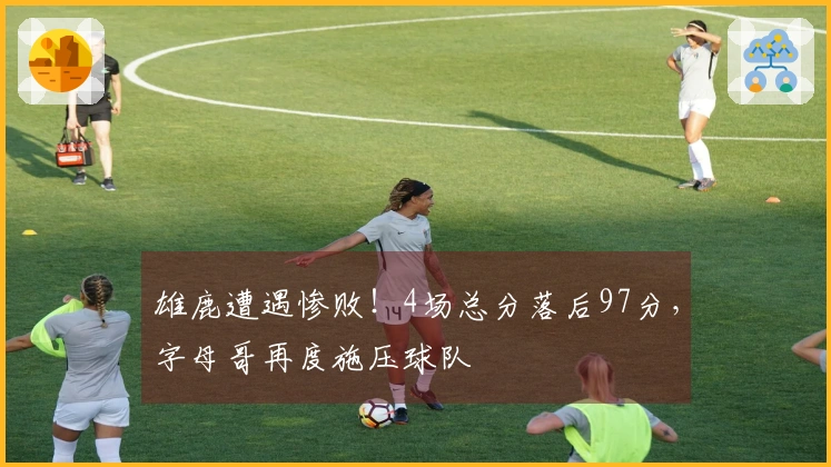 雄鹿遭遇惨败！4场总分落后97分，字母哥再度施压球队