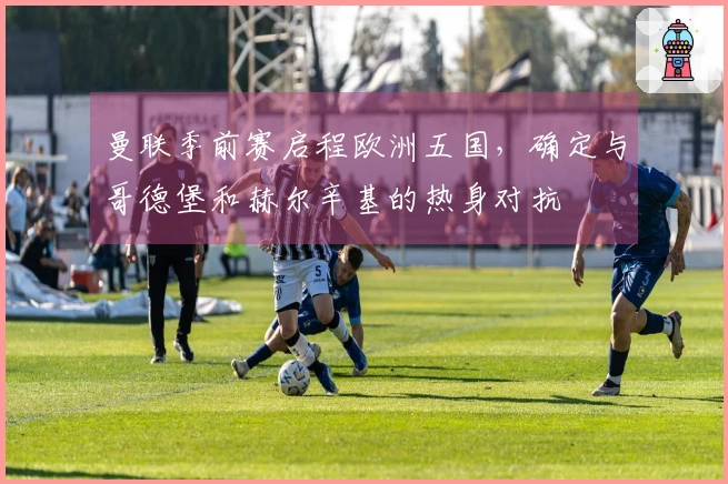 曼联季前赛启程欧洲五国，确定与哥德堡和赫尔辛基的热身对抗