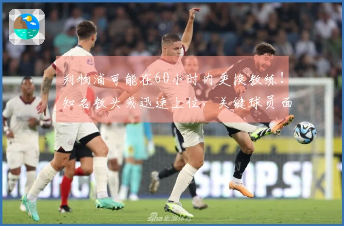 利物浦可能在60小时内更换教练！知名教头或迅速上位，关键球员面临被动离队