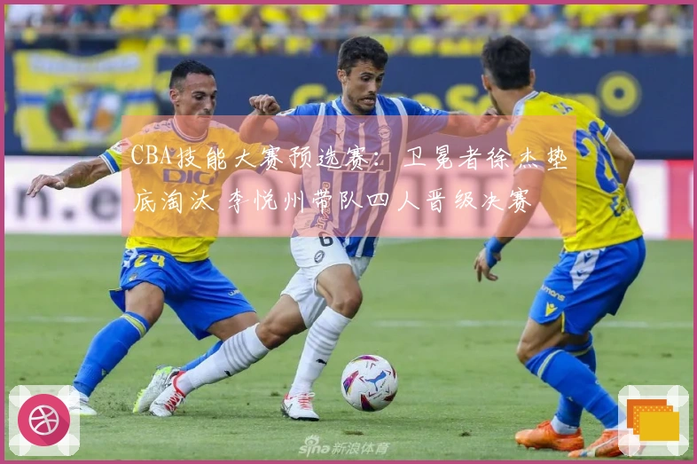 CBA技能大赛预选赛：卫冕者徐杰垫底淘汰 李悦州带队四人晋级决赛