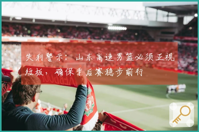 失利警示：山东高速男篮必须正视短板，确保季后赛稳步前行