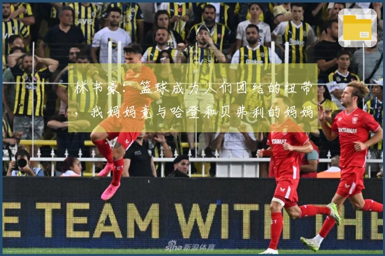 林书豪：篮球成为人们团结的纽带，我妈妈竟与哈登和贝弗利的妈妈成了好友