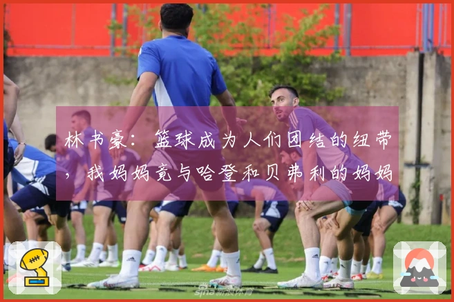 林书豪：篮球成为人们团结的纽带，我妈妈竟与哈登和贝弗利的妈妈成了好友