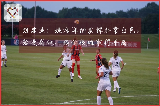 刘建业：姚浩洋的发挥非常出色，若没有他，我们很难取得平局