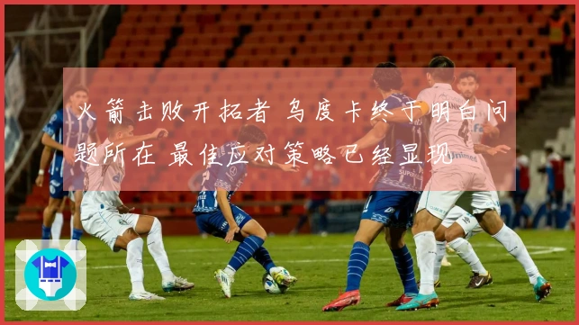 火箭击败开拓者 乌度卡终于明白问题所在 最佳应对策略已经显现