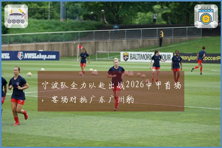 宁波队全力以赴出战2026中甲首场，客场对抗广东广州豹