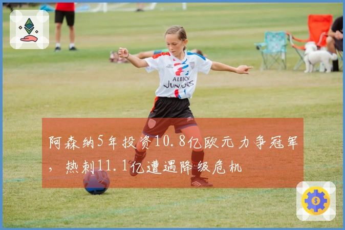 阿森纳5年投资10.8亿欧元力争冠军，热刺11.1亿遭遇降级危机
