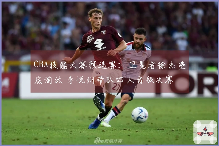 CBA技能大赛预选赛：卫冕者徐杰垫底淘汰 李悦州带队四人晋级决赛