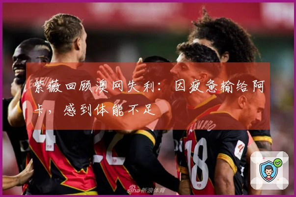 紫薇回顾澳网失利：因疲惫输给阿卡，感到体能不足