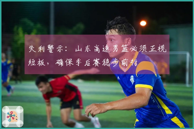失利警示：山东高速男篮必须正视短板，确保季后赛稳步前行