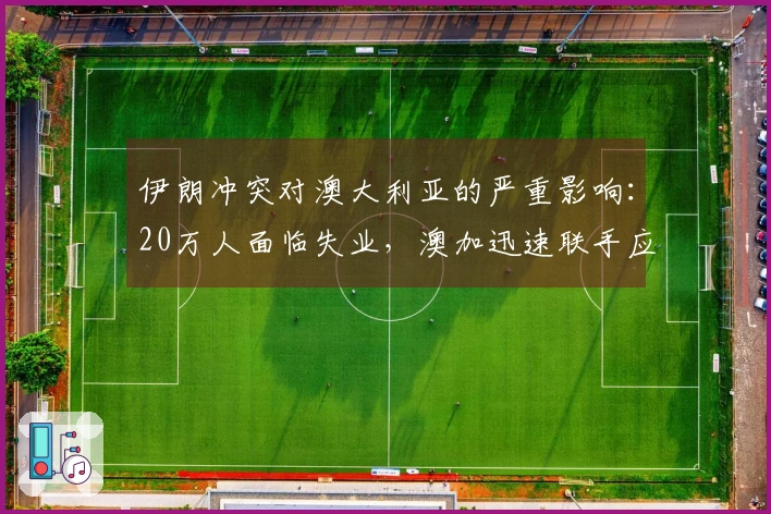 伊朗冲突对澳大利亚的严重影响：20万人面临失业，澳加迅速联手应对
